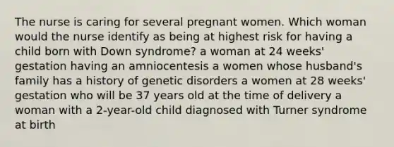 The nurse is caring for several pregnant women. Which woman would the nurse identify as being at highest risk for having a child born with Down syndrome? a woman at 24 weeks' gestation having an amniocentesis a women whose husband's family has a history of genetic disorders a women at 28 weeks' gestation who will be 37 years old at the time of delivery a woman with a 2-year-old child diagnosed with Turner syndrome at birth