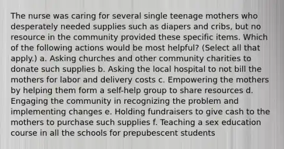 The nurse was caring for several single teenage mothers who desperately needed supplies such as diapers and cribs, but no resource in the community provided these specific items. Which of the following actions would be most helpful? (Select all that apply.) a. Asking churches and other community charities to donate such supplies b. Asking the local hospital to not bill the mothers for labor and delivery costs c. Empowering the mothers by helping them form a self-help group to share resources d. Engaging the community in recognizing the problem and implementing changes e. Holding fundraisers to give cash to the mothers to purchase such supplies f. Teaching a sex education course in all the schools for prepubescent students