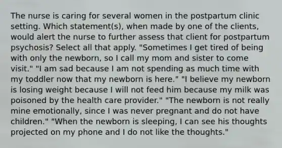 The nurse is caring for several women in the postpartum clinic setting. Which statement(s), when made by one of the clients, would alert the nurse to further assess that client for postpartum psychosis? Select all that apply. "Sometimes I get tired of being with only the newborn, so I call my mom and sister to come visit." "I am sad because I am not spending as much time with my toddler now that my newborn is here." "I believe my newborn is losing weight because I will not feed him because my milk was poisoned by the health care provider." "The newborn is not really mine emotionally, since I was never pregnant and do not have children." "When the newborn is sleeping, I can see his thoughts projected on my phone and I do not like the thoughts."