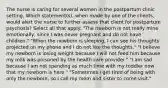 The nurse is caring for several women in the postpartum clinic setting. Which statement(s), when made by one of the clients, would alert the nurse to further assess that client for postpartum psychosis? Select all that apply. "The newborn is not really mine emotionally, since I was never pregnant and do not have children." "When the newborn is sleeping, I can see his thoughts projected on my phone and I do not like the thoughts." "I believe my newborn is losing weight because I will not feed him because my milk was poisoned by the health care provider." "I am sad because I am not spending as much time with my toddler now that my newborn is here." "Sometimes I get tired of being with only the newborn, so I call my mom and sister to come visit."