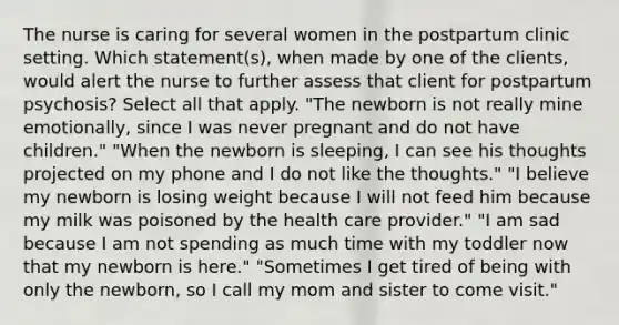 The nurse is caring for several women in the postpartum clinic setting. Which statement(s), when made by one of the clients, would alert the nurse to further assess that client for postpartum psychosis? Select all that apply. "The newborn is not really mine emotionally, since I was never pregnant and do not have children." "When the newborn is sleeping, I can see his thoughts projected on my phone and I do not like the thoughts." "I believe my newborn is losing weight because I will not feed him because my milk was poisoned by the health care provider." "I am sad because I am not spending as much time with my toddler now that my newborn is here." "Sometimes I get tired of being with only the newborn, so I call my mom and sister to come visit."