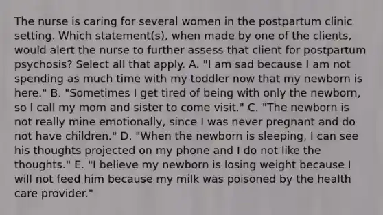 The nurse is caring for several women in the postpartum clinic setting. Which statement(s), when made by one of the clients, would alert the nurse to further assess that client for postpartum psychosis? Select all that apply. A. "I am sad because I am not spending as much time with my toddler now that my newborn is here." B. "Sometimes I get tired of being with only the newborn, so I call my mom and sister to come visit." C. "The newborn is not really mine emotionally, since I was never pregnant and do not have children." D. "When the newborn is sleeping, I can see his thoughts projected on my phone and I do not like the thoughts." E. "I believe my newborn is losing weight because I will not feed him because my milk was poisoned by the health care provider."