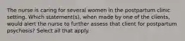 The nurse is caring for several women in the postpartum clinic setting. Which statement(s), when made by one of the clients, would alert the nurse to further assess that client for postpartum psychosis? Select all that apply.