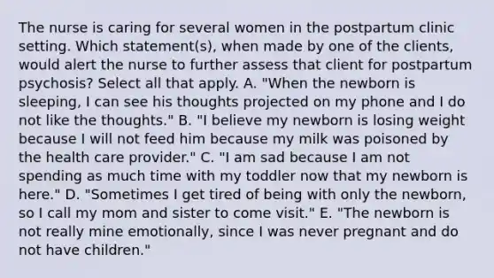 The nurse is caring for several women in the postpartum clinic setting. Which statement(s), when made by one of the clients, would alert the nurse to further assess that client for postpartum psychosis? Select all that apply. A. "When the newborn is sleeping, I can see his thoughts projected on my phone and I do not like the thoughts." B. "I believe my newborn is losing weight because I will not feed him because my milk was poisoned by the health care provider." C. "I am sad because I am not spending as much time with my toddler now that my newborn is here." D. "Sometimes I get tired of being with only the newborn, so I call my mom and sister to come visit." E. "The newborn is not really mine emotionally, since I was never pregnant and do not have children."