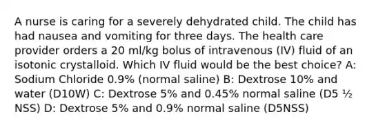 A nurse is caring for a severely dehydrated child. The child has had nausea and vomiting for three days. The health care provider orders a 20 ml/kg bolus of intravenous (IV) fluid of an isotonic crystalloid. Which IV fluid would be the best choice? A: Sodium Chloride 0.9% (normal saline) B: Dextrose 10% and water (D10W) C: Dextrose 5% and 0.45% normal saline (D5 ½ NSS) D: Dextrose 5% and 0.9% normal saline (D5NSS)