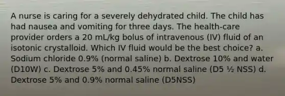 A nurse is caring for a severely dehydrated child. The child has had nausea and vomiting for three days. The health-care provider orders a 20 mL/kg bolus of intravenous (IV) fluid of an isotonic crystalloid. Which IV fluid would be the best choice? a. Sodium chloride 0.9% (normal saline) b. Dextrose 10% and water (D10W) c. Dextrose 5% and 0.45% normal saline (D5 ½ NSS) d. Dextrose 5% and 0.9% normal saline (D5NSS)