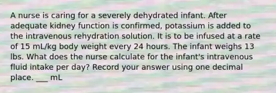 A nurse is caring for a severely dehydrated infant. After adequate kidney function is confirmed, potassium is added to the intravenous rehydration solution. It is to be infused at a rate of 15 mL/kg body weight every 24 hours. The infant weighs 13 lbs. What does the nurse calculate for the infant's intravenous fluid intake per day? Record your answer using one decimal place. ___ mL