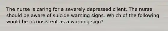 The nurse is caring for a severely depressed client. The nurse should be aware of suicide warning signs. Which of the following would be inconsistent as a warning sign?