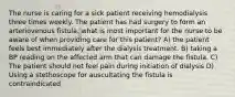 The nurse is caring for a sick patient receiving hemodialysis three times weekly. The patient has had surgery to form an arteriovenous fistula. what is most important for the nurse to be aware of when providing care for this patient? A) the patient feels best immediately after the dialysis treatment. B) taking a BP reading on the affected arm that can damage the fistula. C) The patient should not feel pain during initiation of dialysis D) Using a stethoscope for auscultating the fistula is contraindicated