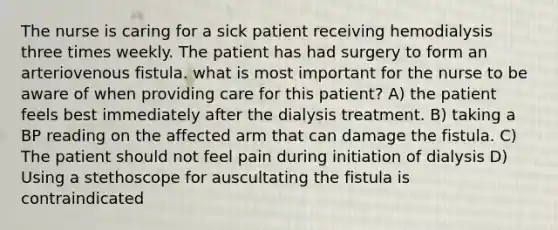 The nurse is caring for a sick patient receiving hemodialysis three times weekly. The patient has had surgery to form an arteriovenous fistula. what is most important for the nurse to be aware of when providing care for this patient? A) the patient feels best immediately after the dialysis treatment. B) taking a BP reading on the affected arm that can damage the fistula. C) The patient should not feel pain during initiation of dialysis D) Using a stethoscope for auscultating the fistula is contraindicated