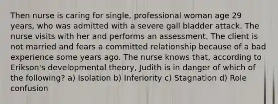 Then nurse is caring for single, professional woman age 29 years, who was admitted with a severe gall bladder attack. The nurse visits with her and performs an assessment. The client is not married and fears a committed relationship because of a bad experience some years ago. The nurse knows that, according to Erikson's developmental theory, Judith is in danger of which of the following? a) Isolation b) Inferiority c) Stagnation d) Role confusion