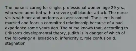 The nurse is caring for single, professional women age 29 yrs., who were admitted with a severe gall bladder attack. The nurse visits with her and performs an assessment. The client is not married and fears a committed relationship because of a bad experience some years ago. The nurse knows that, according to Erikson's developmental theory, Judith is in danger of which of the following? a. isolation b. inferiority c. role confusion d. stagnation