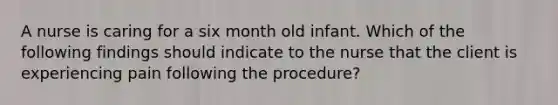 A nurse is caring for a six month old infant. Which of the following findings should indicate to the nurse that the client is experiencing pain following the procedure?