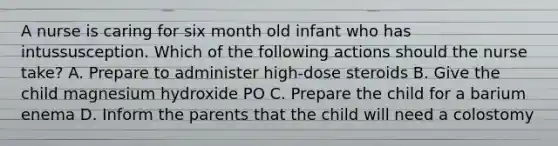 A nurse is caring for six month old infant who has intussusception. Which of the following actions should the nurse take? A. Prepare to administer high-dose steroids B. Give the child magnesium hydroxide PO C. Prepare the child for a barium enema D. Inform the parents that the child will need a colostomy