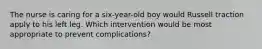 The nurse is caring for a six-year-old boy would Russell traction apply to his left leg. Which intervention would be most appropriate to prevent complications?