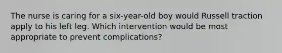 The nurse is caring for a six-year-old boy would Russell traction apply to his left leg. Which intervention would be most appropriate to prevent complications?