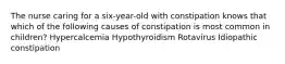 The nurse caring for a six-year-old with constipation knows that which of the following causes of constipation is most common in children? Hypercalcemia Hypothyroidism Rotavirus Idiopathic constipation