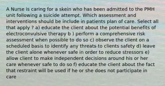 A Nurse is caring for a skein who has been admitted to the PMH unit following a suicide attempt. Which assessment and interventions should be include in patients plan of care. Select all that apply ? a) educate the client about the potential benefits of electroconvulsive therapy b ) perform a comprehensive risk assessment when possible to do so c) observe the client on a scheduled basis to identify any threats to clients safety d) leave the client alone whenever safe in order to reduce stressors e) allow client to make independent decisions around his or her care whenever safe to do so f) educate the client about the fact that restraint will be used if he or she does not participate in care