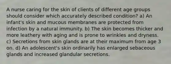 A nurse caring for the skin of clients of different age groups should consider which accurately described condition? a) An infant's skin and mucous membranes are protected from infection by a natural immunity. b) The skin becomes thicker and more leathery with aging and is prone to wrinkles and dryness. c) Secretions from skin glands are at their maximum from age 3 on. d) An adolescent's skin ordinarily has enlarged sebaceous glands and increased glandular secretions.