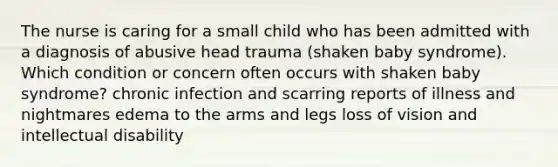 The nurse is caring for a small child who has been admitted with a diagnosis of abusive head trauma (shaken baby syndrome). Which condition or concern often occurs with shaken baby syndrome? chronic infection and scarring reports of illness and nightmares edema to the arms and legs loss of vision and intellectual disability