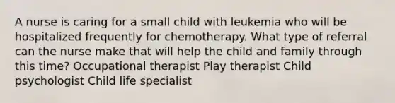 A nurse is caring for a small child with leukemia who will be hospitalized frequently for chemotherapy. What type of referral can the nurse make that will help the child and family through this time? Occupational therapist Play therapist Child psychologist Child life specialist