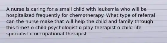 A nurse is caring for a small child with leukemia who will be hospitalized frequently for chemotherapy. What type of referral can the nurse make that will help the child and family through this time? o child psychologist o play therapist o child life specialist o occupational therapist