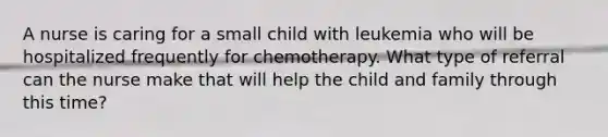 A nurse is caring for a small child with leukemia who will be hospitalized frequently for chemotherapy. What type of referral can the nurse make that will help the child and family through this time?