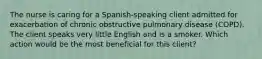 The nurse is caring for a​ Spanish-speaking client admitted for exacerbation of chronic obstructive pulmonary disease​ (COPD). The client speaks very little English and is a smoker. Which action would be the most beneficial for this​ client?