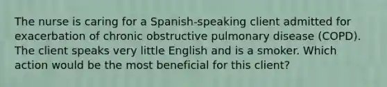 The nurse is caring for a​ Spanish-speaking client admitted for exacerbation of chronic obstructive pulmonary disease​ (COPD). The client speaks very little English and is a smoker. Which action would be the most beneficial for this​ client?