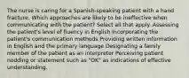 The nurse is caring for a Spanish-speaking patient with a hand fracture. Which approaches are likely to be ineffective when communicating with the patient? Select all that apply. Assessing the patient's level of fluency in English Incorporating the patient's communication methods Providing written information in English and the primary language Designating a family member of the patient as an interpreter Perceiving patient nodding or statement such as "OK" as indications of effective understanding.