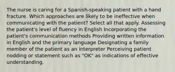 The nurse is caring for a Spanish-speaking patient with a hand fracture. Which approaches are likely to be ineffective when communicating with the patient? Select all that apply. Assessing the patient's level of fluency in English Incorporating the patient's communication methods Providing written information in English and the primary language Designating a family member of the patient as an interpreter Perceiving patient nodding or statement such as "OK" as indications of effective understanding.