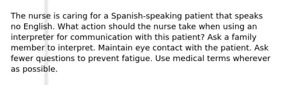 The nurse is caring for a Spanish-speaking patient that speaks no English. What action should the nurse take when using an interpreter for communication with this patient? Ask a family member to interpret. Maintain eye contact with the patient. Ask fewer questions to prevent fatigue. Use medical terms wherever as possible.