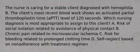 The nurse is caring for a stable client diagnosed with hemophilia B. The client's most recent blood work shows an activated partial thromboplastin time (aPTT) level of 120 seconds. Which nursing diagnosis is most appropriate to assign to this client? A. Risk of social isolation related to avoidance of physical contact B. Chronic pain related to microvascular ischemia C. Risk for bleeding related to prolonged clotting time D. Self-neglect based on nonadherence with treatment regimen