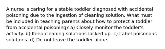 A nurse is caring for a stable toddler diagnosed with accidental poisoning due to the ingestion of cleaning solution. What must be included in teaching parents about how to protect a toddler from accidental poisoning? a) Closely monitor the toddler's activity. b) Keep cleaning solutions locked up. c) Label poisonous solutions. d) Do not leave the toddler alone.