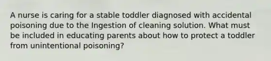 A nurse is caring for a stable toddler diagnosed with accidental poisoning due to the Ingestion of cleaning solution. What must be included in educating parents about how to protect a toddler from unintentional poisoning?