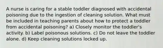 A nurse is caring for a stable toddler diagnosed with accidental poisoning due to the ingestion of cleaning solution. What must be included in teaching parents about how to protect a toddler from accidental poisoning? a) Closely monitor the toddler's activity. b) Label poisonous solutions. c) Do not leave the toddler alone. d) Keep cleaning solutions locked up.