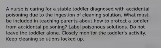 A nurse is caring for a stable toddler diagnosed with accidental poisoning due to the ingestion of cleaning solution. What must be included in teaching parents about how to protect a toddler from accidental poisoning? Label poisonous solutions. Do not leave the toddler alone. Closely monitor the toddler's activity. Keep cleaning solutions locked up.