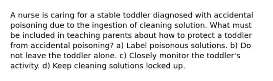 A nurse is caring for a stable toddler diagnosed with accidental poisoning due to the ingestion of cleaning solution. What must be included in teaching parents about how to protect a toddler from accidental poisoning? a) Label poisonous solutions. b) Do not leave the toddler alone. c) Closely monitor the toddler's activity. d) Keep cleaning solutions locked up.