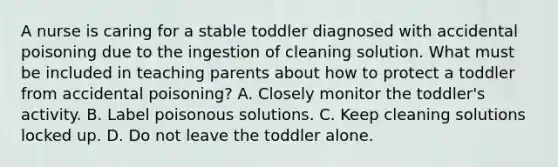 A nurse is caring for a stable toddler diagnosed with accidental poisoning due to the ingestion of cleaning solution. What must be included in teaching parents about how to protect a toddler from accidental poisoning? A. Closely monitor the toddler's activity. B. Label poisonous solutions. C. Keep cleaning solutions locked up. D. Do not leave the toddler alone.