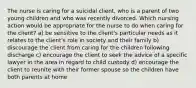 The nurse is caring for a suicidal client, who is a parent of two young children and who was recently divorced. Which nursing action would be appropriate for the nurse to do when caring for the client? a) be sensitive to the client's particular needs as it relates to the client's role in society and their family b) discourage the client from caring for the children following discharge c) encourage the client to seek the advice of a specific lawyer in the area in regard to child custody d) encourage the client to reunite with their former spouse so the children have both parents at home