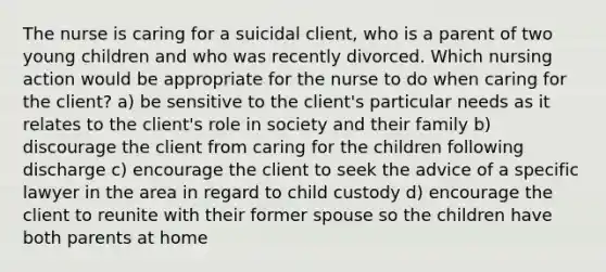 The nurse is caring for a suicidal client, who is a parent of two young children and who was recently divorced. Which nursing action would be appropriate for the nurse to do when caring for the client? a) be sensitive to the client's particular needs as it relates to the client's role in society and their family b) discourage the client from caring for the children following discharge c) encourage the client to seek the advice of a specific lawyer in the area in regard to child custody d) encourage the client to reunite with their former spouse so the children have both parents at home