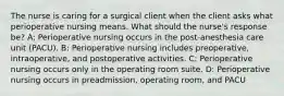 The nurse is caring for a surgical client when the client asks what perioperative nursing means. What should the nurse's response be? A: Perioperative nursing occurs in the post-anesthesia care unit (PACU). B: Perioperative nursing includes preoperative, intraoperative, and postoperative activities. C: Perioperative nursing occurs only in the operating room suite. D: Perioperative nursing occurs in preadmission, operating room, and PACU