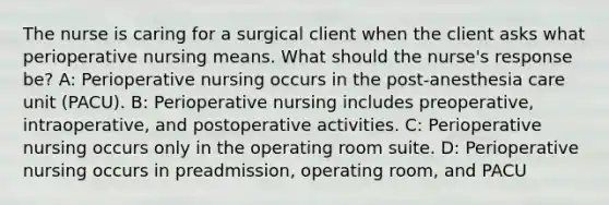 The nurse is caring for a surgical client when the client asks what perioperative nursing means. What should the nurse's response be? A: Perioperative nursing occurs in the post-anesthesia care unit (PACU). B: Perioperative nursing includes preoperative, intraoperative, and postoperative activities. C: Perioperative nursing occurs only in the operating room suite. D: Perioperative nursing occurs in preadmission, operating room, and PACU