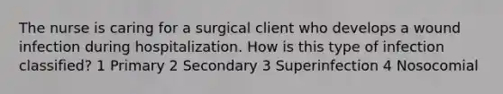 The nurse is caring for a surgical client who develops a wound infection during hospitalization. How is this type of infection classified? 1 Primary 2 Secondary 3 Superinfection 4 Nosocomial