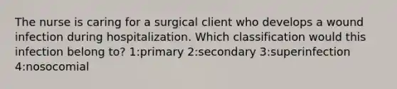 The nurse is caring for a surgical client who develops a wound infection during hospitalization. Which classification would this infection belong to? 1:primary 2:secondary 3:superinfection 4:nosocomial