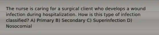 The nurse is caring for a surgical client who develops a wound infection during hospitalization. How is this type of infection classified? A) Primary B) Secondary C) Superinfection D) Nosocomial