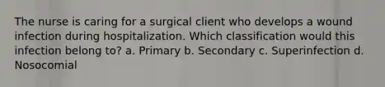 The nurse is caring for a surgical client who develops a wound infection during hospitalization. Which classification would this infection belong to? a. Primary b. Secondary c. Superinfection d. Nosocomial