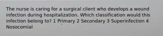 The nurse is caring for a surgical client who develops a wound infection during hospitalization. Which classification would this infection belong to? 1 Primary 2 Secondary 3 Superinfection 4 Nosocomial