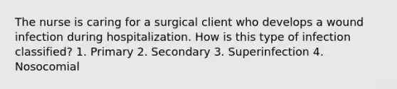 The nurse is caring for a surgical client who develops a wound infection during hospitalization. How is this type of infection classified? 1. Primary 2. Secondary 3. Superinfection 4. Nosocomial