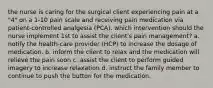 the nurse is caring for the surgical client experiencing pain at a "4" on a 1-10 pain scale and receiving pain medication via patient-controlled analgesia (PCA). which intervention should the nurse implement 1st to assist the client's pain management? a. notify the health-care provider (HCP) to increase the dosage of medication. b. inform the client to relax and the medication will relieve the pain soon c. assist the client to perform guided imagery to increase relaxation d. instruct the family member to continue to push the button for the medication.